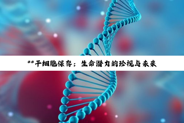 **干细胞保存：生命潜力的珍视与未来健康的投资**