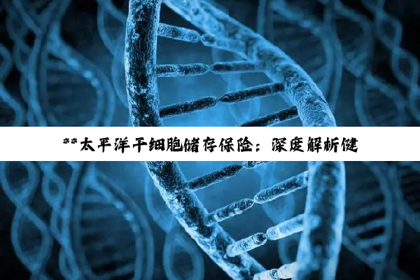 **太平洋干细胞储存保险：深度解析健康未来的坚实盾牌**