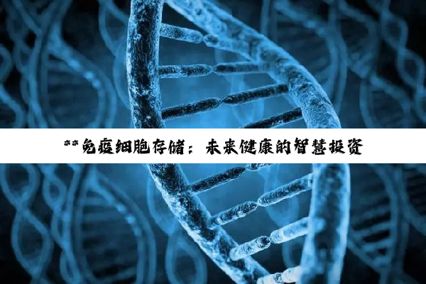 **免疫细胞存储：未来健康的智慧投资与生命防线**