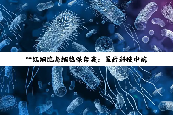 **红细胞与细胞保存液：医疗科技中的生命守护者与挑战**