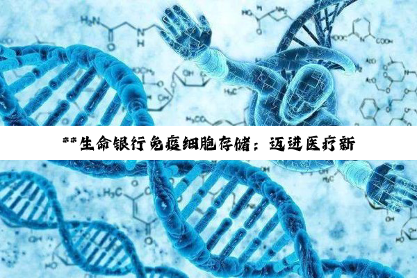 **生命银行免疫细胞存储：迈进医疗新纪元，守护健康新策略**