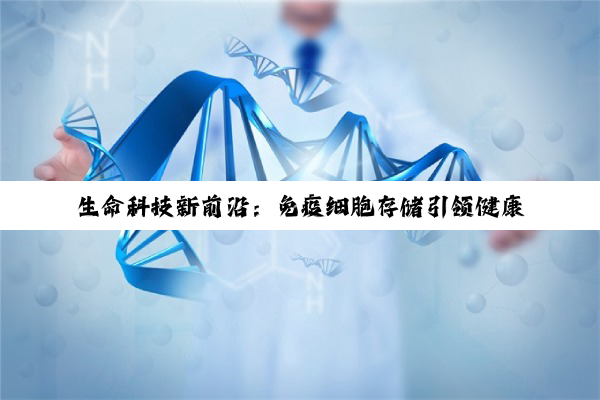 生命科技新前沿：免疫细胞存储引领健康投资与癌症治疗革新